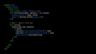 module Rack 
class Attack 
class Check 
attr_reader :name, :block, :type 
def initialize(name, options = {}, block) 
@name, @block = name, block 
@type = options.fetch(:type, nil) 
end 
# Wha'? What's this do? 
def [](req) 
block[req].tap {|match| 
if match 
req.env["rack.attack.matched"] = name 
req.env["rack.attack.match_type"] = type 
Rack::Attack.instrument(req) 
end 
} 
end 
end 
end 
end 
 