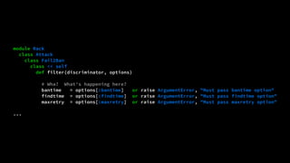 module Rack 
class Attack 
class Fail2Ban 
class << self 
def filter(discriminator, options) 
# Wha? What's happening here? 
bantime = options[:bantime] or raise ArgumentError, "Must pass bantime option" 
findtime = options[:findtime] or raise ArgumentError, "Must pass findtime option" 
maxretry = options[:maxretry] or raise ArgumentError, "Must pass maxretry option" 
... 
 