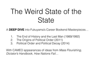 The Weird State of the
State
A DEEP DIVE into Fukuyama’s Career Bookend Masterpieces…
1. The End of History and the Last Man (1989/1992)
2. The Origins of Political Order (2011)
3. Political Order and Political Decay (2014)
With CAMEO appearances of ideas from Mass Flourishing,
Dictator’s Handbook, How Nations Fail…
 