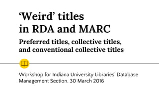 ‘Weird’ titles
in RDA and MARC
Workshop for Indiana University Libraries’ Database
Management Section, 30 March 2016
Preferred titles, collective titles,
and conventional collective titles
 