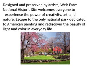 Designed and preserved by artists, Weir Farm
National Historic Site welcomes everyone to
experience the power of creativity, art, and
nature. Escape to the only national park dedicated
to American painting and rediscover the beauty of
light and color in everyday life.
 