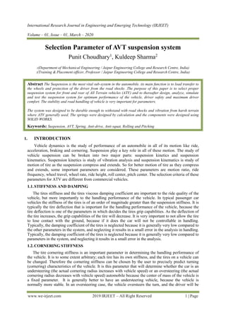 International Research Journal in Engineering and Emerging Technology (IRJEET)
Volume – 01, Issue – 01, March – 2020
www.we-irjeet.com 2019 IRJEET – All Right Reserved 1 | Page
Selection Parameter of AVT suspension system
Punit Choudhary1
, Kuldeep Sharma2
1(Department of Mechanical Engineering / Jaipur Engineering College and Research Centre, India)
2(Training & Placement officer, Professor / Jaipur Engineering College and Research Centre, India)
Abstract The Suspension is the most vital sub-system in the automobile. its main function is to load transfer to
the wheels and protection of the driver from the road shocks .The purpose of this paper is to select proper
suspension system for front and rear of All Terrain vehicles (ATV) and to thereafter design, analyze, simulate
and test the suspension system for optimum performance of the vehicle, driver safety and maximum driver
comfort. The stability and road handling of vehicle is very important for parameters.
The system was designed to be durable enough to withstand with road shocks and vibration from harsh terrain
where ATV generally used. The springs were designed by calculation and the components were designed using
SOLID WORKS.
Keywords: Suspension, AVT, Spring, Anti-drive, Anti-squat, Rolling and Pitching
1. INTRODUCTION
Vehicle dynamics is the study of performance of an automobile in all of its motion like ride,
acceleration, braking and cornering. Suspension play a key role in all of these motion. The study of
vehicle suspension can be broken into two major parts: suspension kinetics and suspension
kinematics. Suspension kinetics is study of vibration analysis and suspension kinematics is study of
motion of tire as the suspension compress and extends. So for better motion of tire as they compress
and extends, some important parameters are considered. These parameters are motion ratio, ride
frequency, wheel travel, wheel rate, ride height, roll center, pitch center. The selection criteria of these
parameters for ATV are different from commercial vehicles.
1.1.STIFFNESS AND DAMPING
The tires stiffness and the tires viscous damping coefficient are important to the ride quality of the
vehicle, but more importantly to the handling performance of the vehicle. In typical passenger car
vehicles the stiffness of the tires is of an order of magnitude greater than the suspension stiffness. It is
typically the tire deflection that is important for the handling performance of the vehicle, because the
tire deflection is one of the parameters in which decides the tires grip capabilities. As the deflection of
the tire increases, the grip capabilities of the tire will decrease. It is very important to not allow the tire
to lose contact with the ground, because if it does the car will not be controllable in handling.
Typically, the damping coefficient of the tires is neglected because it is generally very low compared to
the other parameters in the system, and neglecting it results in a small error in the analysis in handling.
Typically, the damping coefficient of the tires is neglected because it is generally very low compared to
parameters in the system, and neglecting it results in a small error in the analysis.
1.2.CORNERING STIFFNESS
The tire cornering stiffness is an important parameter in determining the handling performance of
the vehicle. It is to some extent arbitrary; each tire has its own stiffness, and the tires on a vehicle can
be changed. Therefore the cornering stiffness can be chosen by the user to precisely predict turning
(cornering) characteristics of the vehicle. It is this parameter that will determine whether the car is an
understeering (the actual cornering radius increases with vehicle speed) or an oversteering (the actual
cornering radius decreases with vehicle speed) automobile because the center of mass of the vehicle is
a fixed parameter. It is generally better to have an understeering vehicle, because the vehicle is
normally more stable. In an oversteering case, the vehicle oversteers the turn, and the driver will be
 