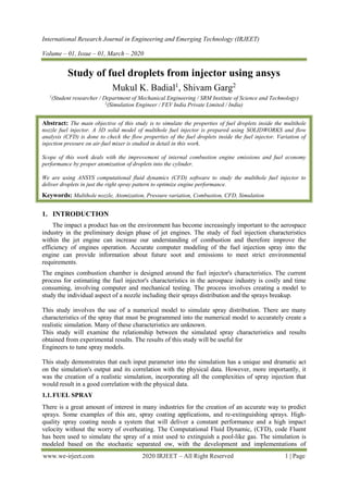 International Research Journal in Engineering and Emerging Technology (IRJEET)
Volume – 01, Issue – 01, March – 2020
www.we-irjeet.com 2020 IRJEET – All Right Reserved 1 | Page
Study of fuel droplets from injector using ansys
Mukul K. Badial1
, Shivam Garg2
1
(Student researcher / Department of Mechanical Engineering / SRM Institute of Science and Technology)
2
(Simulation Engineer / FEV India Private Limited / India)
Abstract: The main objective of this study is to simulate the properties of fuel droplets inside the multihole
nozzle fuel injector. A 3D solid model of multihole fuel injector is prepared using SOLIDWORKS and flow
analysis (CFD) is done to check the flow properties of the fuel droplets inside the fuel injector. Variation of
injection pressure on air-fuel mixer is studied in detail in this work.
Scope of this work deals with the improvement of internal combustion engine emissions and fuel economy
performance by proper atomization of droplets into the cylinder.
We are using ANSYS computational fluid dynamics (CFD) software to study the multihole fuel injector to
deliver droplets in just the right spray pattern to optimize engine performance.
Keywords: Multihole nozzle, Atomization, Pressure variation, Combustion, CFD, Simulation
1. INTRODUCTION
The impact a product has on the environment has become increasingly important to the aerospace
industry in the preliminary design phase of jet engines. The study of fuel injection characteristics
within the jet engine can increase our understanding of combustion and therefore improve the
efficiency of engines operation. Accurate computer modeling of the fuel injection spray into the
engine can provide information about future soot and emissions to meet strict environmental
requirements.
The engines combustion chamber is designed around the fuel injector's characteristics. The current
process for estimating the fuel injector's characteristics in the aerospace industry is costly and time
consuming, involving computer and mechanical testing. The process involves creating a model to
study the individual aspect of a nozzle including their sprays distribution and the sprays breakup.
This study involves the use of a numerical model to simulate spray distribution. There are many
characteristics of the spray that must be programmed into the numerical model to accurately create a
realistic simulation. Many of these characteristics are unknown.
This study will examine the relationship between the simulated spray characteristics and results
obtained from experimental results. The results of this study will be useful for
Engineers to tune spray models.
This study demonstrates that each input parameter into the simulation has a unique and dramatic act
on the simulation's output and its correlation with the physical data. However, more importantly, it
was the creation of a realistic simulation, incorporating all the complexities of spray injection that
would result in a good correlation with the physical data.
1.1.FUEL SPRAY
There is a great amount of interest in many industries for the creation of an accurate way to predict
sprays. Some examples of this are, spray coating applications, and re-extinguishing sprays. High-
quality spray coating needs a system that will deliver a constant performance and a high impact
velocity without the worry of overheating. The Computational Fluid Dynamic, (CFD), code Fluent
has been used to simulate the spray of a mist used to extinguish a pool-like gas. The simulation is
modeled based on the stochastic separated ow, with the development and implementations of
 