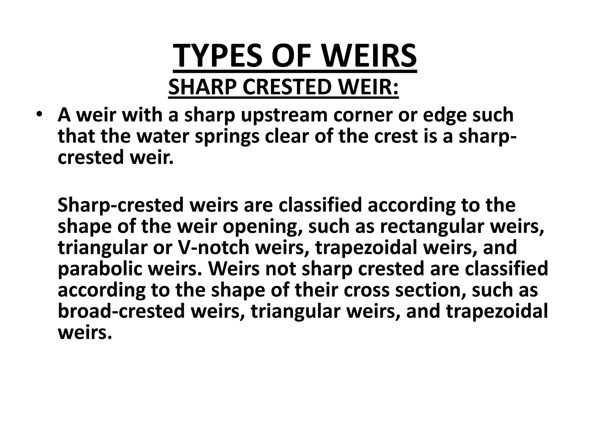 TYPES OF WEIRS
SHARP CRESTED WEIR:
• A weir with a sharp upstream corner or edge such
that the water springs clear of the crest is a sharp-
crested weir.
Sharp-crested weirs are classified according to the
shape of the weir opening, such as rectangular weirs,
triangular or V-notch weirs, trapezoidal weirs, and
parabolic weirs. Weirs not sharp crested are classified
according to the shape of their cross section, such as
broad-crested weirs, triangular weirs, and trapezoidal
weirs.
 