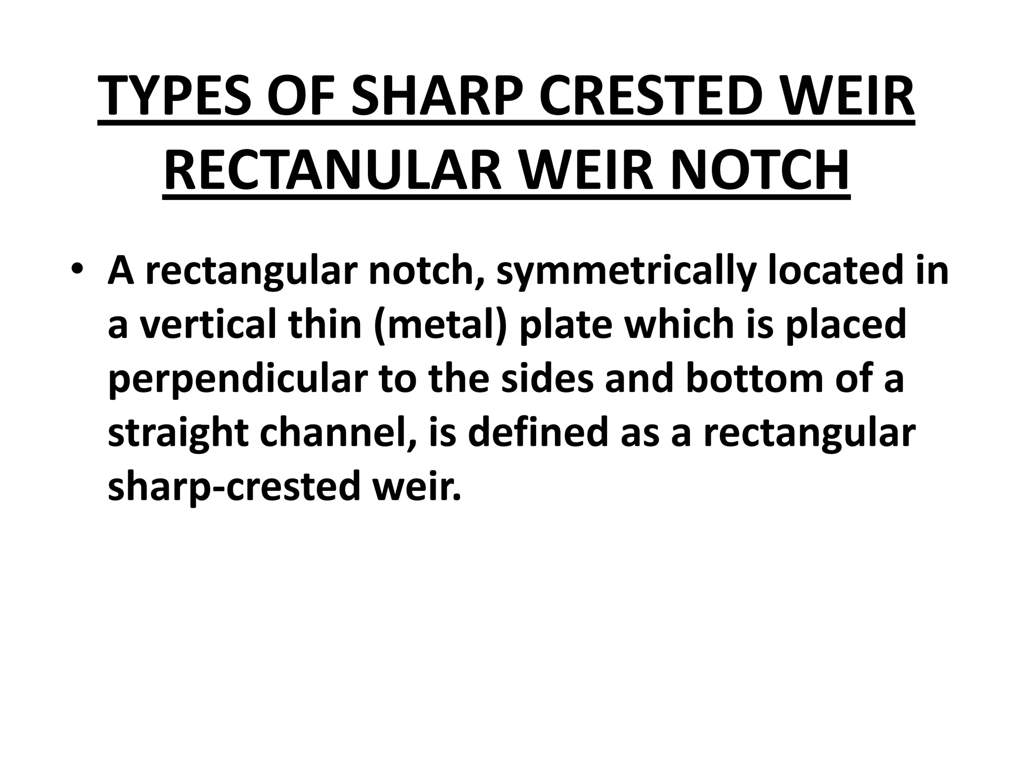 TYPES OF SHARP CRESTED WEIR
RECTANULAR WEIR NOTCH
• A rectangular notch, symmetrically located in
a vertical thin (metal) plate which is placed
perpendicular to the sides and bottom of a
straight channel, is defined as a rectangular
sharp-crested weir.
 