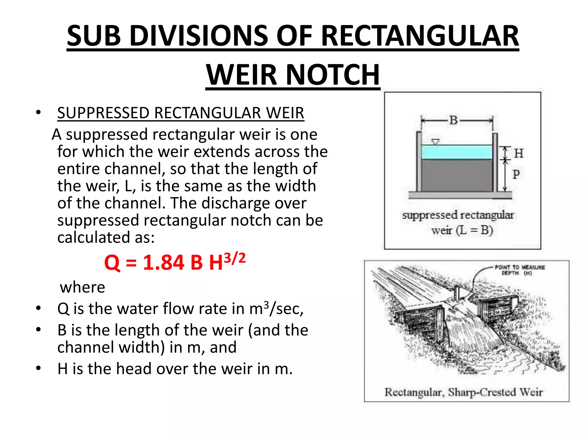 SUB DIVISIONS OF RECTANGULAR
WEIR NOTCH
• SUPPRESSED RECTANGULAR WEIR
A suppressed rectangular weir is one
for which the weir extends across the
entire channel, so that the length of
the weir, L, is the same as the width
of the channel. The discharge over
suppressed rectangular notch can be
calculated as:
Q = 1.84 B H3/2
where
• Q is the water flow rate in m3/sec,
• B is the length of the weir (and the
channel width) in m, and
• H is the head over the weir in m.
 