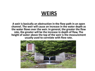 WEIRS
A weir is basically an obstruction in the flow path in an open
channel. The weir will cause an increase in the water depth as
the water flows over the weir. In general, the greater the flow
rate, the greater will be the increase in depth of flow, The
height of water above the top of the weir is the measurement
usually used to correlate with flow rate.
 