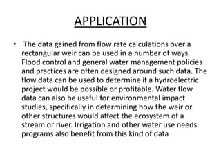 APPLICATION
• The data gained from flow rate calculations over a
rectangular weir can be used in a number of ways.
Flood control and general water management policies
and practices are often designed around such data. The
flow data can be used to determine if a hydroelectric
project would be possible or profitable. Water flow
data can also be useful for environmental impact
studies, specifically in determining how the weir or
other structures would affect the ecosystem of a
stream or river. Irrigation and other water use needs
programs also benefit from this kind of data
 