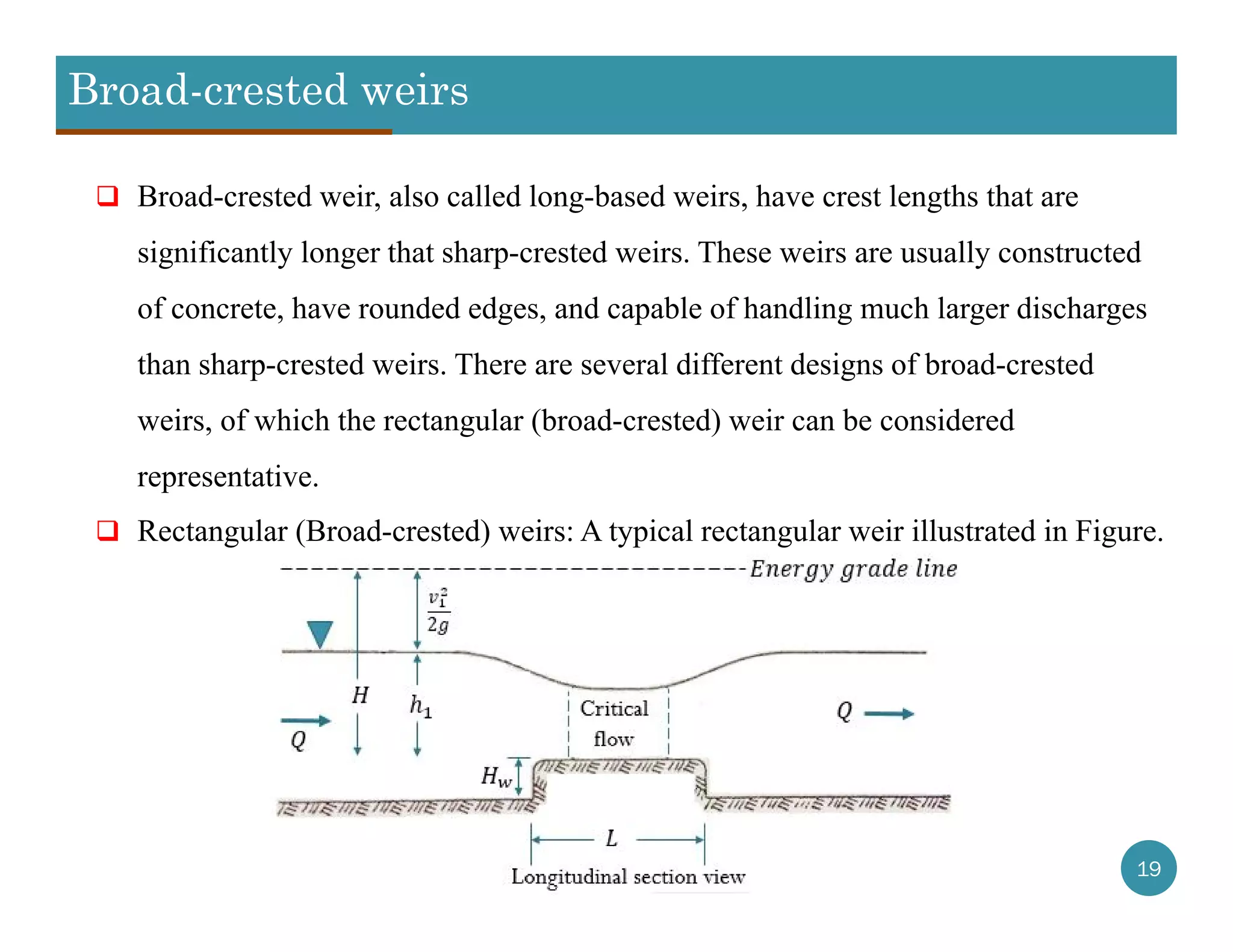 Broad-crested weirs
19
 Broad-crested weir, also called long-based weirs, have crest lengths that are
significantly longer that sharp-crested weirs. These weirs are usually constructed
of concrete, have rounded edges, and capable of handling much larger discharges
than sharp-crested weirs. There are several different designs of broad-crested
weirs, of which the rectangular (broad-crested) weir can be considered
representative.
 Rectangular (Broad-crested) weirs: A typical rectangular weir illustrated in Figure.
 
