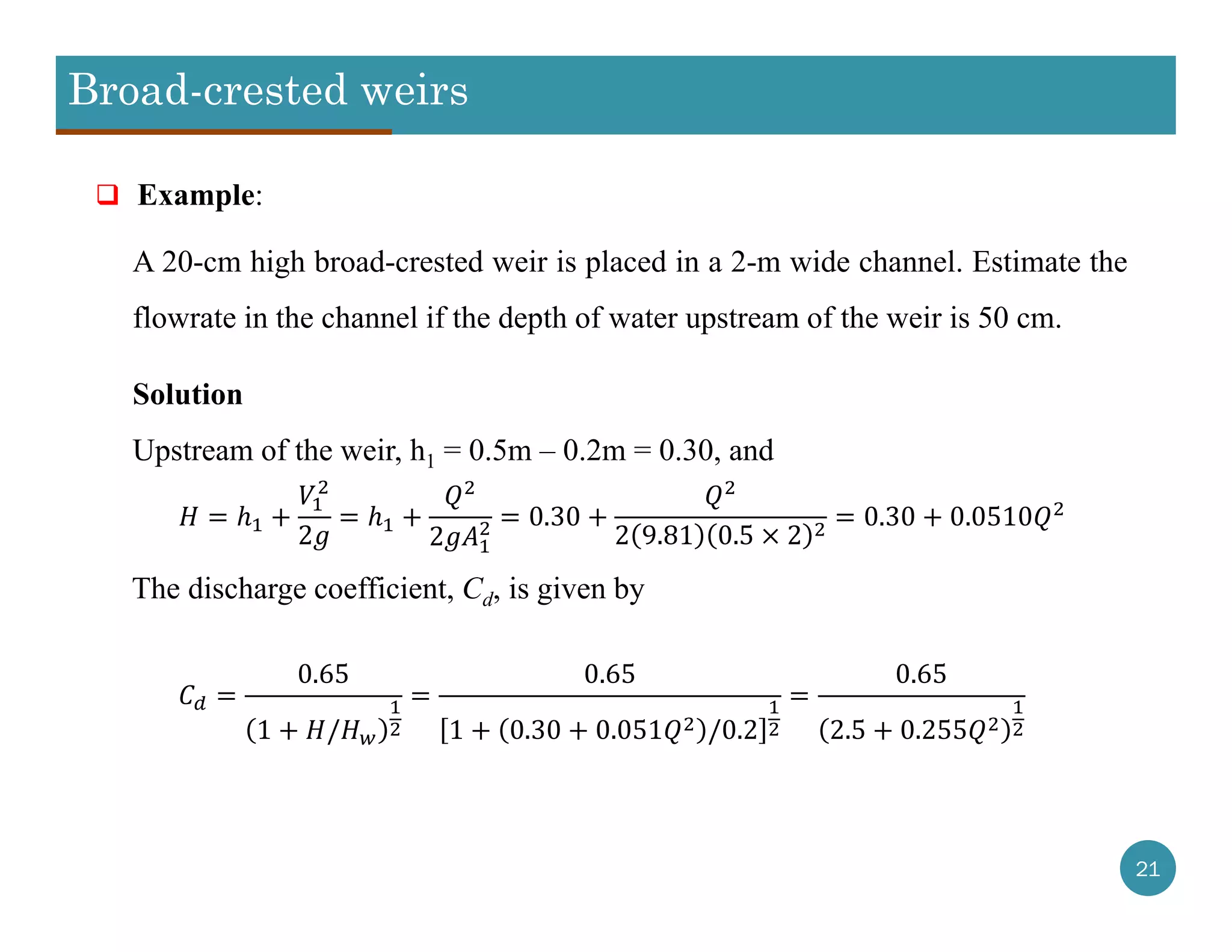 Broad-crested weirs
21
 Example:
A 20-cm high broad-crested weir is placed in a 2-m wide channel. Estimate the
flowrate in the channel if the depth of water upstream of the weir is 50 cm.
Solution
Upstream of the weir, h1 = 0.5m – 0.2m = 0.30, and
2 2
0.30
2 9.81 0.5 2
0.30 0.0510
The discharge coefficient, Cd, is given by
0.65
1 /
0.65
1 0.30 0.051 /0.2
0.65
2.5 0.255
 