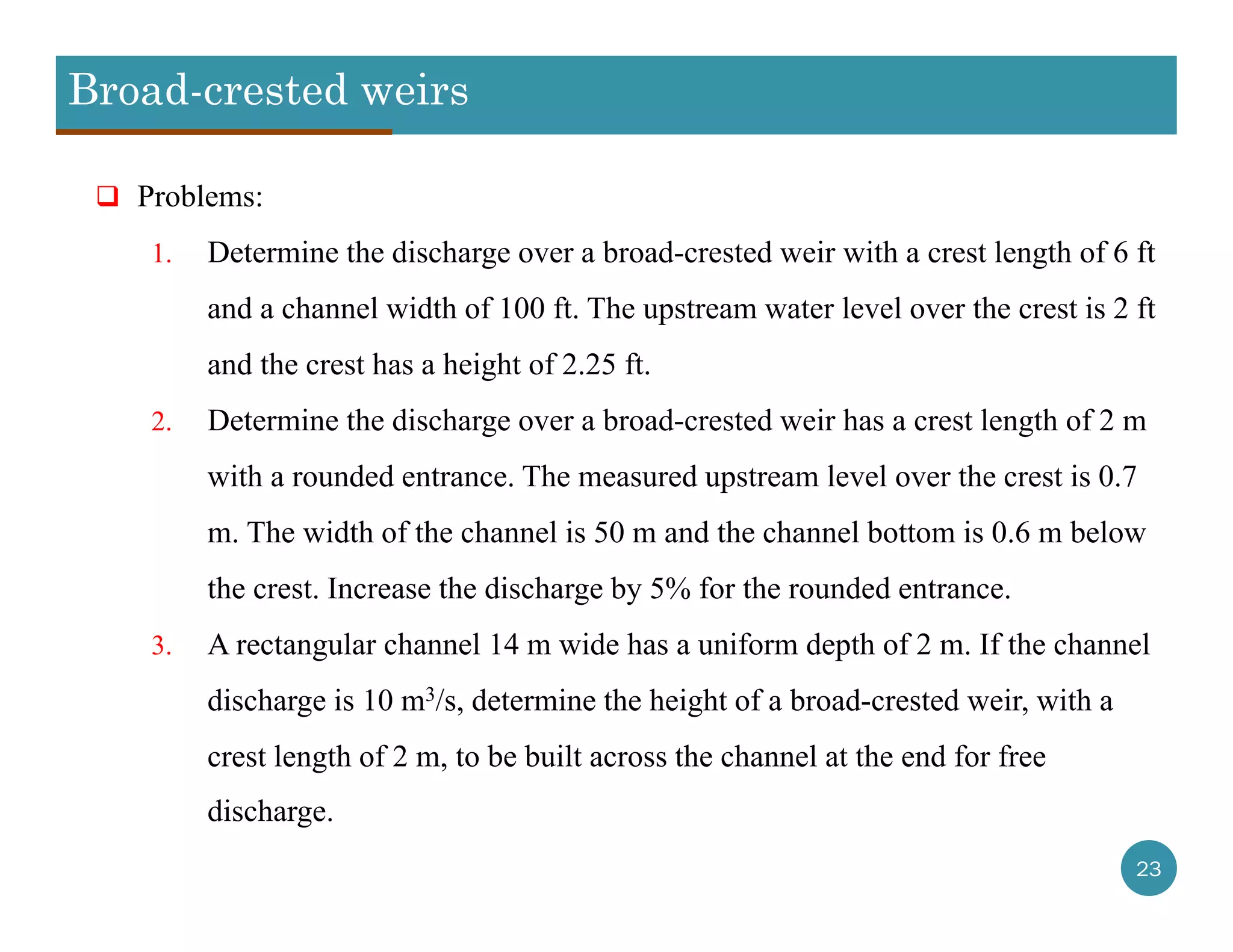 Broad-crested weirs
23
 Problems:
1. Determine the discharge over a broad-crested weir with a crest length of 6 ft
and a channel width of 100 ft. The upstream water level over the crest is 2 ft
and the crest has a height of 2.25 ft.
2. Determine the discharge over a broad-crested weir has a crest length of 2 m
with a rounded entrance. The measured upstream level over the crest is 0.7
m. The width of the channel is 50 m and the channel bottom is 0.6 m below
the crest. Increase the discharge by 5% for the rounded entrance.
3. A rectangular channel 14 m wide has a uniform depth of 2 m. If the channel
discharge is 10 m3/s, determine the height of a broad-crested weir, with a
crest length of 2 m, to be built across the channel at the end for free
discharge.
 