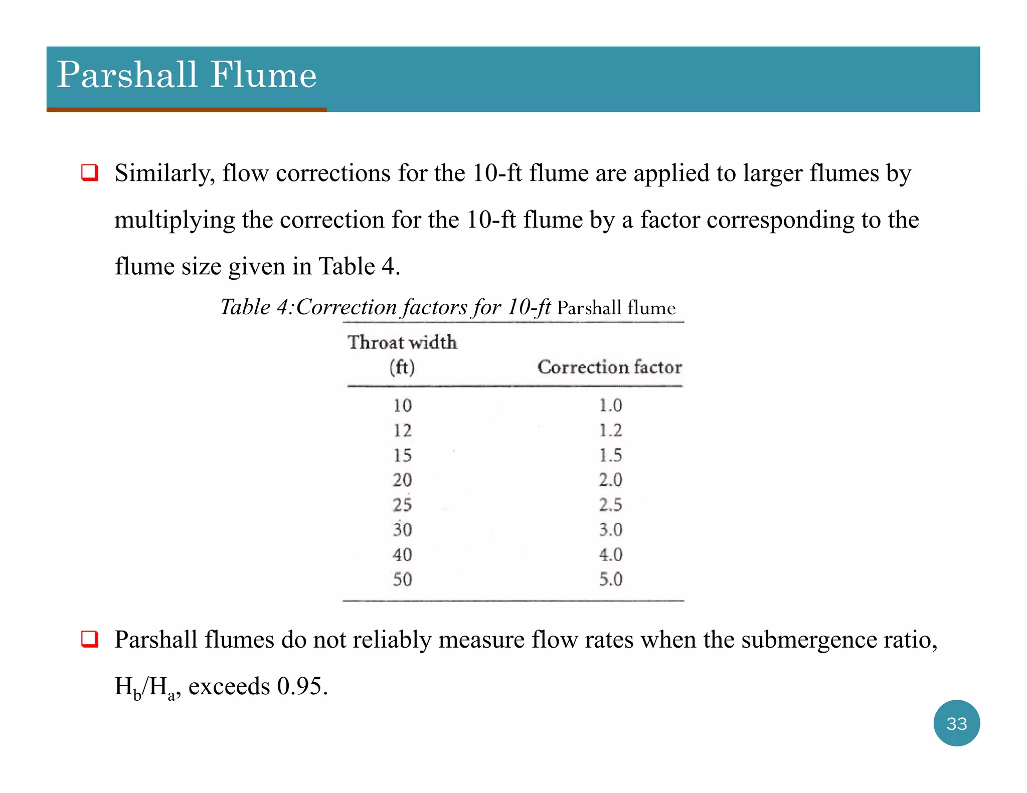 Parshall Flume
33
 Similarly, flow corrections for the 10-ft flume are applied to larger flumes by
multiplying the correction for the 10-ft flume by a factor corresponding to the
flume size given in Table 4.
 Parshall flumes do not reliably measure flow rates when the submergence ratio,
Hb/Ha, exceeds 0.95.
Table 4:Correction factors for 10-ft Parshall flume
 