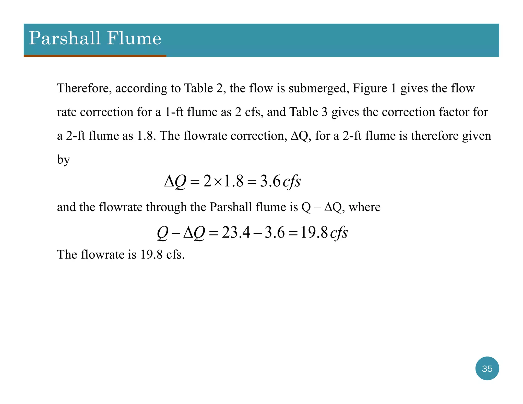 Parshall Flume
35
Therefore, according to Table 2, the flow is submerged, Figure 1 gives the flow
rate correction for a 1-ft flume as 2 cfs, and Table 3 gives the correction factor for
a 2-ft flume as 1.8. The flowrate correction, ∆Q, for a 2-ft flume is therefore given
by
and the flowrate through the Parshall flume is Q – ∆Q, where
The flowrate is 19.8 cfs.
2 1.8 3.6Q cfs   
23.4 3.6 19.8Q Q cfs    
 