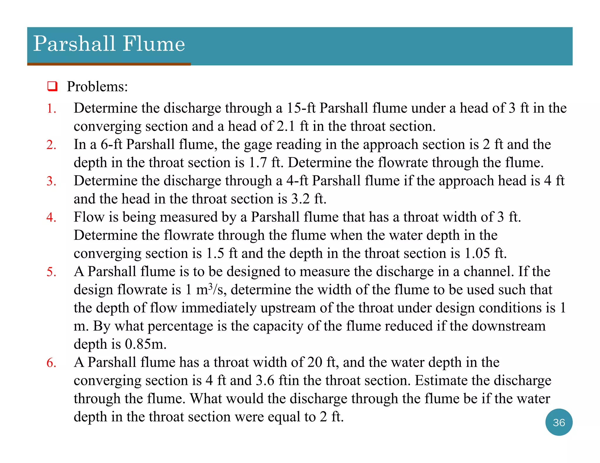 Parshall Flume
36
 Problems:
1. Determine the discharge through a 15-ft Parshall flume under a head of 3 ft in the
converging section and a head of 2.1 ft in the throat section.
2. In a 6-ft Parshall flume, the gage reading in the approach section is 2 ft and the
depth in the throat section is 1.7 ft. Determine the flowrate through the flume.
3. Determine the discharge through a 4-ft Parshall flume if the approach head is 4 ft
and the head in the throat section is 3.2 ft.
4. Flow is being measured by a Parshall flume that has a throat width of 3 ft.
Determine the flowrate through the flume when the water depth in the
converging section is 1.5 ft and the depth in the throat section is 1.05 ft.
5. A Parshall flume is to be designed to measure the discharge in a channel. If the
design flowrate is 1 m3/s, determine the width of the flume to be used such that
the depth of flow immediately upstream of the throat under design conditions is 1
m. By what percentage is the capacity of the flume reduced if the downstream
depth is 0.85m.
6. A Parshall flume has a throat width of 20 ft, and the water depth in the
converging section is 4 ft and 3.6 ftin the throat section. Estimate the discharge
through the flume. What would the discharge through the flume be if the water
depth in the throat section were equal to 2 ft.
 