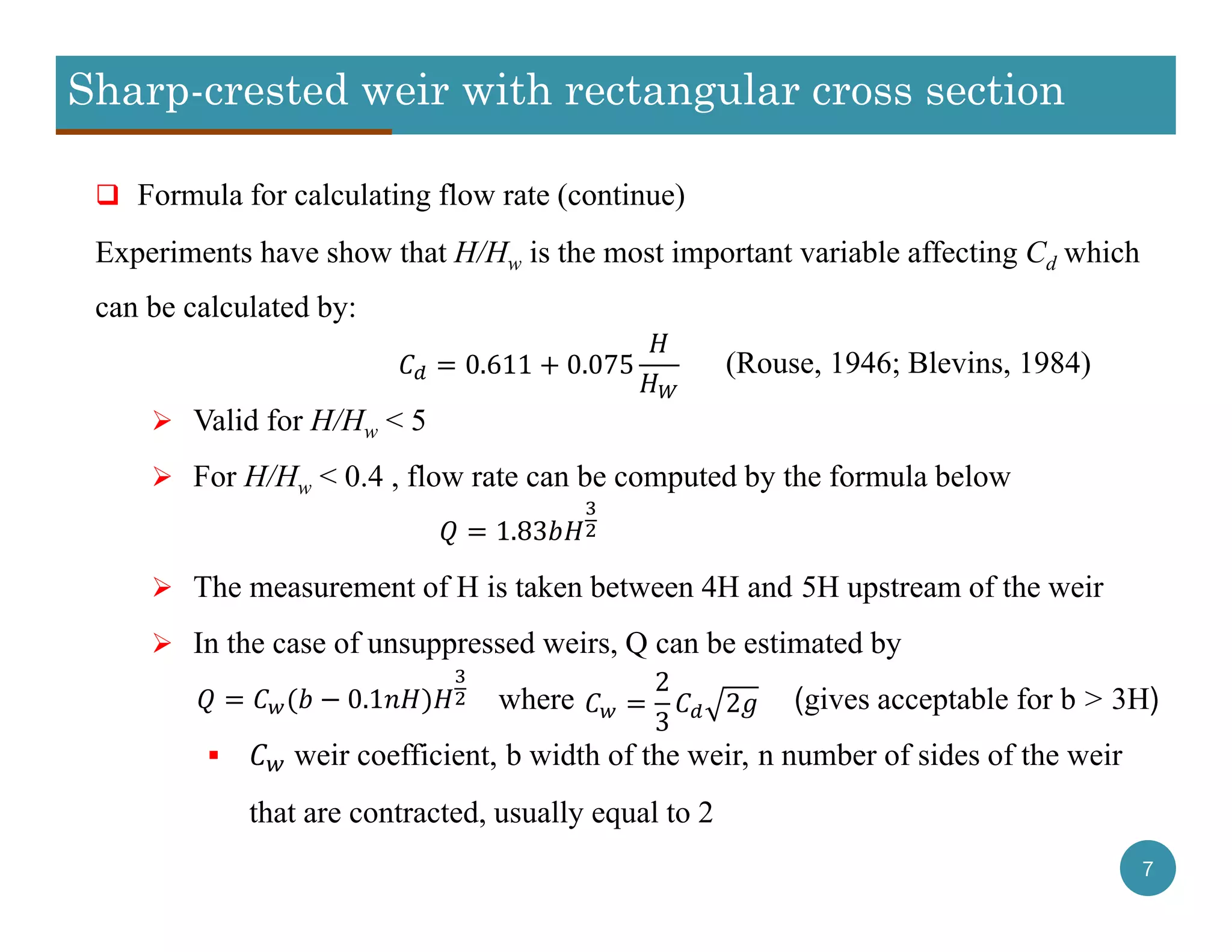 Sharp-crested weir with rectangular cross section
7
 Formula for calculating flow rate (continue)
Experiments have show that H/Hw is the most important variable affecting Cd which
can be calculated by:
(Rouse, 1946; Blevins, 1984)
 Valid for H/Hw < 5
 For H/Hw < 0.4 , flow rate can be computed by the formula below
 The measurement of H is taken between 4H and 5H upstream of the weir
 In the case of unsuppressed weirs, Q can be estimated by
where (gives acceptable for b > 3H)
 weir coefficient, b width of the weir, n number of sides of the weir
that are contracted, usually equal to 2
0.611 0.075
1.83
0.1
2
3
2
 