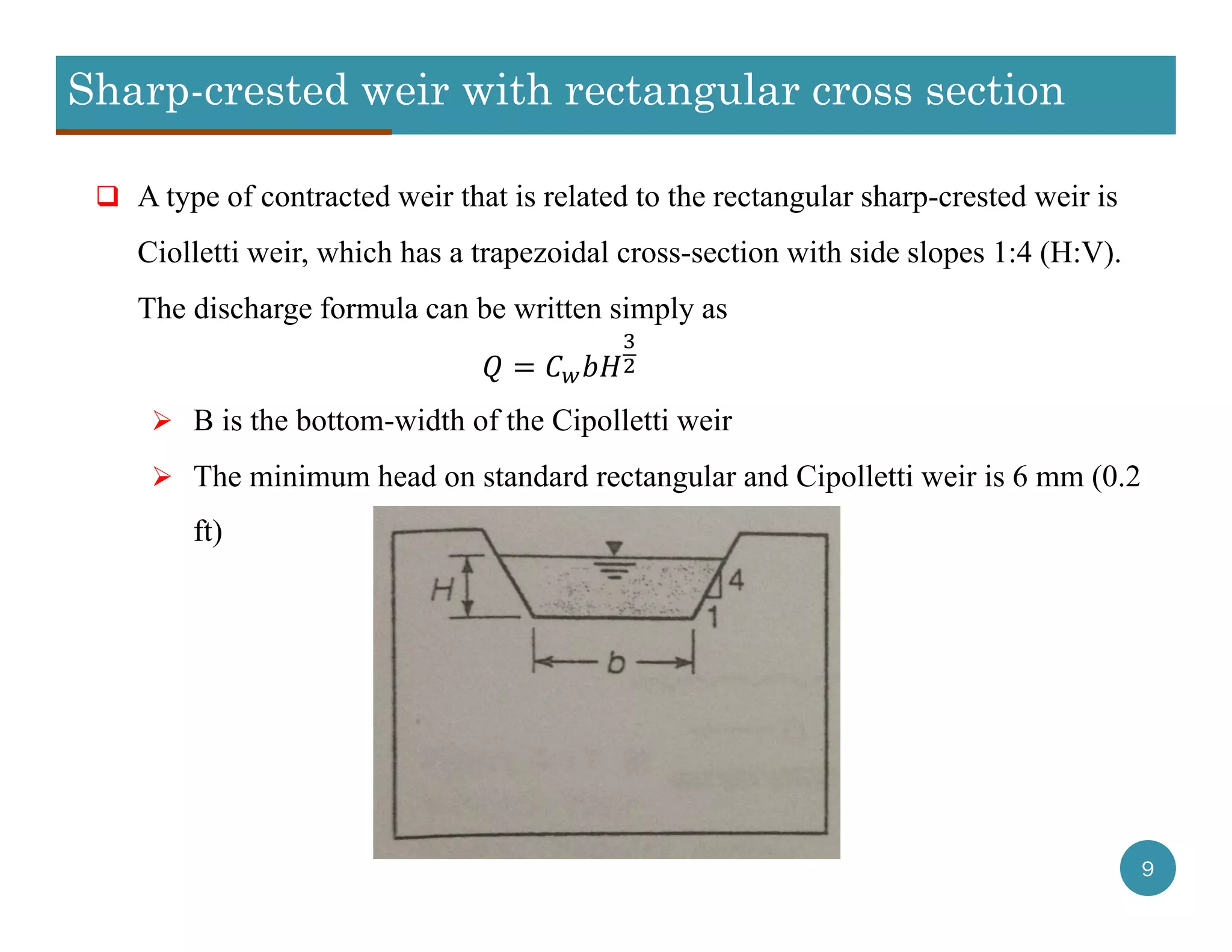 Sharp-crested weir with rectangular cross section
9
 A type of contracted weir that is related to the rectangular sharp-crested weir is
Ciolletti weir, which has a trapezoidal cross-section with side slopes 1:4 (H:V).
The discharge formula can be written simply as
 B is the bottom-width of the Cipolletti weir
 The minimum head on standard rectangular and Cipolletti weir is 6 mm (0.2
ft)
 