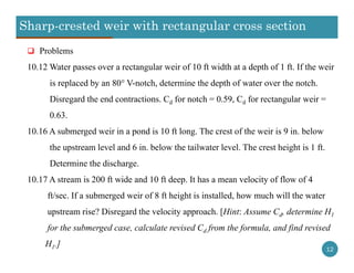 Sharp-crested weir with rectangular cross section
12
 Problems
10.12 Water passes over a rectangular weir of 10 ft width at a depth of 1 ft. If the weir
is replaced by an 80° V-notch, determine the depth of water over the notch.
Disregard the end contractions. Cd for notch = 0.59, Cd for rectangular weir =
0.63.
10.16 A submerged weir in a pond is 10 ft long. The crest of the weir is 9 in. below
the upstream level and 6 in. below the tailwater level. The crest height is 1 ft.
Determine the discharge.
10.17 A stream is 200 ft wide and 10 ft deep. It has a mean velocity of flow of 4
ft/sec. If a submerged weir of 8 ft height is installed, how much will the water
upstream rise? Disregard the velocity approach. [Hint: Assume Cd, determine H1
for the submerged case, calculate revised Cd from the formula, and find revised
H1.]
 