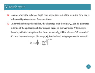 V-notch weir
16
 In cases where the tailwater depth rises above the crest of the weir, the flow rate is
influenced by downstream flow conditions.
 Under this submerged condition, the discharge over the weir, Qs, can be estimated
in terms of the upstream and downstream heads on the weir using Villemonte’s
formula, with the exceptions that the exponent of yd/dH is taken as 5/2 instead of
3/2, and the unsubmerged discharge, Q, is calculated using equation for V-notch៖
1
.
 