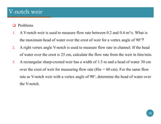 V-notch weir
18
 Problems
1. A V-notch weir is used to measure flow rate between 0.2 and 0.4 m³/s. What is
the maximum head of water over the crest of weir for a vertex angle of 90°?
2. A right vertex angle V-notch is used to measure flow rate in channel. If the head
of water over the crest is 25 cm, calculate the flow rate from the weir in litre/min.
3. A rectangular sharp-crested weir has a width of 1.5 m and a head of water 30 cm
over the crest of weir for measuring flow rate (Hw = 60 cm). For the same flow
rate as V-notch weir with a vertex angle of 90°, determine the head of water over
the V-notch.
 