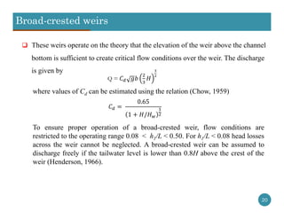 Broad-crested weirs
20
 These weirs operate on the theory that the elevation of the weir above the channel
bottom is sufficient to create critical flow conditions over the weir. The discharge
is given by
Q =
	
0.65
1 /
where values of Cd can be estimated using the relation (Chow, 1959)
To ensure proper operation of a broad-crested weir, flow conditions are
restricted to the operating range 0.08 < h1/L < 0.50. For h1/L < 0.08 head losses
across the weir cannot be neglected. A broad-crested weir can be assumed to
discharge freely if the tailwater level is lower than 0.8H above the crest of the
weir (Henderson, 1966).
 