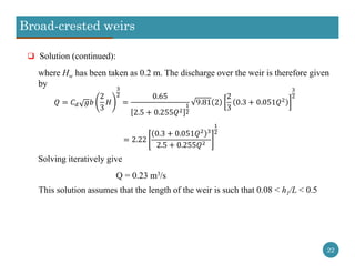 Broad-crested weirs
22
 Solution (continued):
where Hw has been taken as 0.2 m. The discharge over the weir is therefore given
by
2
3
0.65
2.5 0.255
9.81 2
2
3
0.3 0.051
2.22
0.3 0.051
2.5 0.255
Solving iteratively give
Q = 0.23 m3/s
This solution assumes that the length of the weir is such that 0.08 < h1/L < 0.5
 