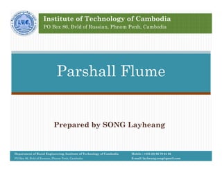 Prepared by SONG Layheang
Parshall Flume
Mobile : +855 (0) 92 79 64 66
E-mail: layheang.song@gmail.com
Department of Rural Engineering, Institute of Technology of Cambodia
PO Box 86, Bvld of Russian, Phnom Penh, Cambodia
Institute of Technology of Cambodia
PO Box 86, Bvld of Russian, Phnom Penh, Cambodia
 