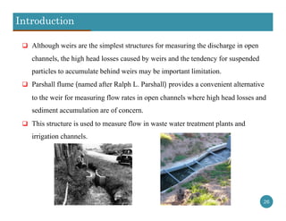Introduction
26
 Although weirs are the simplest structures for measuring the discharge in open
channels, the high head losses caused by weirs and the tendency for suspended
particles to accumulate behind weirs may be important limitation.
 Parshall flume (named after Ralph L. Parshall) provides a convenient alternative
to the weir for measuring flow rates in open channels where high head losses and
sediment accumulation are of concern.
 This structure is used to measure flow in waste water treatment plants and
irrigation channels.
 