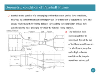 Geometric condition of Parshall Flume
27
 Parshall flume consists of a converging section that causes critical flow conditions,
followed by a steep throat section that provides for a transition to supercritical flow. The
unique relationship between the depth of flow and the flow rate under critical flow
condition is the basic principle on which the Parshall flume operates.
 The transition from
supercritical flow to
subcritical flow at the exit
of the flume usually occurs
via a hydraulic jump, but
under high tailwater
conditions the jump is
sometimes submerged.
 