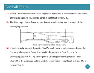 Parshall Flume
28
 Within the flume structure, water depths are measured at two locations, one in the
converging section, Ha, and the other in the throat section, Hb.
 The flow depth in the throat section is measured relative to the bottom of the
converging section.
 If the hydraulic jump at the exit of the Parshall flume is not submerged, then the
discharge through the flume is related to the measured flow depth in the
converging section, , by the empirical discharge relations given in Table 1,
where Q is the discharge in ft³/s (cfs), W is the width of the throat in ft and is
measured in ft.
Water depth measurement in Parshall flume
 