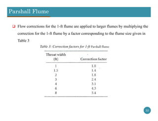 Parshall Flume
32
 Flow corrections for the 1-ft flume are applied to larger flumes by multiplying the
correction for the 1-ft flume by a factor corresponding to the flume size given in
Table 3
Table 3: Correction factors for 1-ft Parshall flume
 