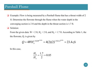 Parshall Flume
34
 Example: Flow is being measured by a Parshall flume that has a throat width of 2
ft. Determine the flowrate through the flume when the water depth in the
converging section is 2 ft and the depth in the throat section is 1.7 ft.
 Solution:
From the given data: W = 2 ft, Ha = 2 ft, and Hb = 1.7 ft. According to Table 1, the
the flowrate, Q, is given by
In this case,
0.026 0.026
1.522 1.522 2
4 4(2)(2) 23.4W
aQ WH cfs
  
1.7
0.85
2
b
a
H
H
 
 