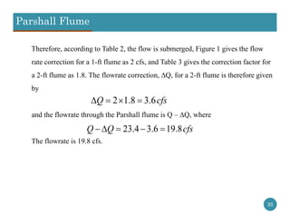 Parshall Flume
35
Therefore, according to Table 2, the flow is submerged, Figure 1 gives the flow
rate correction for a 1-ft flume as 2 cfs, and Table 3 gives the correction factor for
a 2-ft flume as 1.8. The flowrate correction, ∆Q, for a 2-ft flume is therefore given
by
and the flowrate through the Parshall flume is Q – ∆Q, where
The flowrate is 19.8 cfs.
2 1.8 3.6Q cfs   
23.4 3.6 19.8Q Q cfs    
 