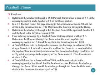 Parshall Flume
36
 Problems:
1. Determine the discharge through a 15-ft Parshall flume under a head of 3 ft in the
converging section and a head of 2.1 ft in the throat section.
2. In a 6-ft Parshall flume, the gage reading in the approach section is 2 ft and the
depth in the throat section is 1.7 ft. Determine the flowrate through the flume.
3. Determine the discharge through a 4-ft Parshall flume if the approach head is 4 ft
and the head in the throat section is 3.2 ft.
4. Flow is being measured by a Parshall flume that has a throat width of 3 ft.
Determine the flowrate through the flume when the water depth in the
converging section is 1.5 ft and the depth in the throat section is 1.05 ft.
5. A Parshall flume is to be designed to measure the discharge in a channel. If the
design flowrate is 1 m3/s, determine the width of the flume to be used such that
the depth of flow immediately upstream of the throat under design conditions is 1
m. By what percentage is the capacity of the flume reduced if the downstream
depth is 0.85m.
6. A Parshall flume has a throat width of 20 ft, and the water depth in the
converging section is 4 ft and 3.6 ftin the throat section. Estimate the discharge
through the flume. What would the discharge through the flume be if the water
depth in the throat section were equal to 2 ft.
 