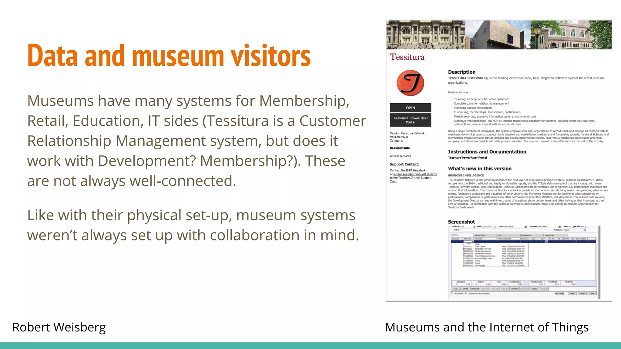 Robert Weisberg Museums and the Internet of Things
Data and museum visitors
Museums have many systems for Membership,
Retail, Education, IT sides (Tessitura is a Customer
Relationship Management system, but does it
work with Development? Membership?). These
are not always well-connected.
Like with their physical set-up, museum systems
weren’t always set up with collaboration in mind.
 