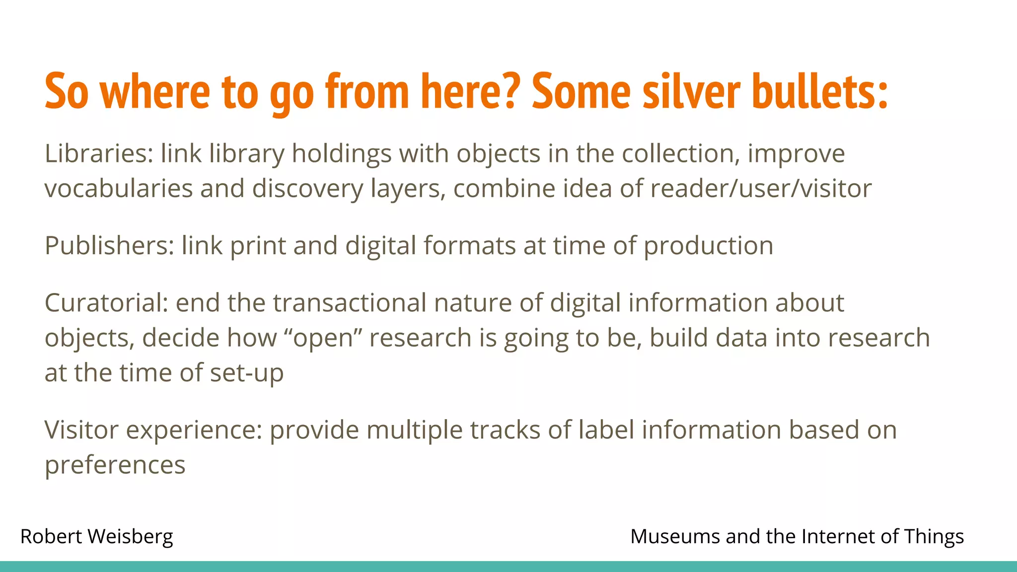 Robert Weisberg Museums and the Internet of Things
So where to go from here? Some silver bullets:
Libraries: link library holdings with objects in the collection, improve
vocabularies and discovery layers, combine idea of reader/user/visitor
Publishers: link print and digital formats at time of production
Curatorial: end the transactional nature of digital information about
objects, decide how “open” research is going to be, build data into research
at the time of set-up
Visitor experience: provide multiple tracks of label information based on
preferences
 