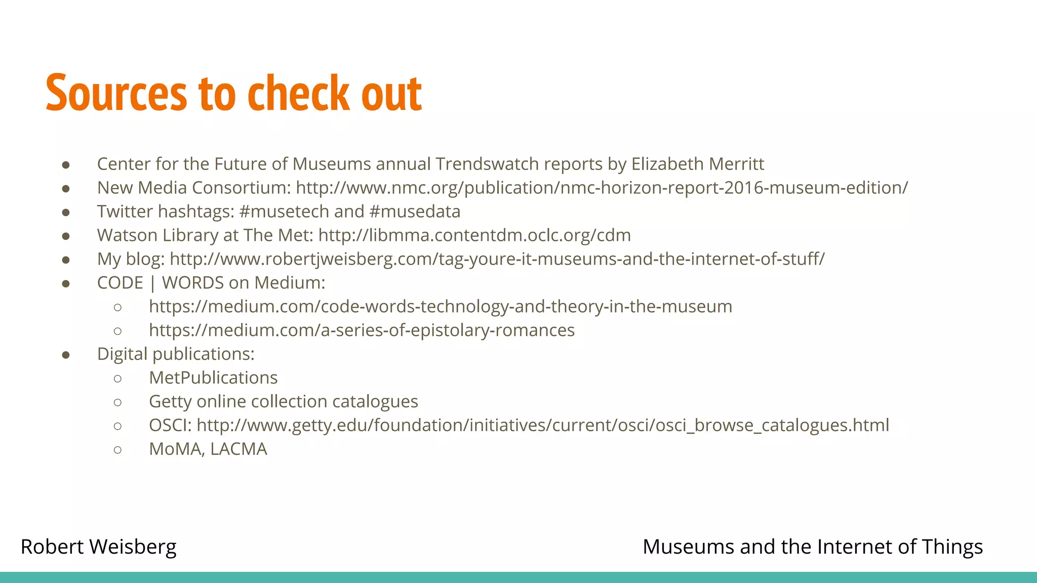 Robert Weisberg Museums and the Internet of Things
Sources to check out
● Center for the Future of Museums annual Trendswatch reports by Elizabeth Merritt
● New Media Consortium: http://www.nmc.org/publication/nmc-horizon-report-2016-museum-edition/
● Twitter hashtags: #musetech and #musedata
● Watson Library at The Met: http://libmma.contentdm.oclc.org/cdm
● My blog: http://www.robertjweisberg.com/tag-youre-it-museums-and-the-internet-of-stuff/
● CODE | WORDS on Medium:
○ https://medium.com/code-words-technology-and-theory-in-the-museum
○ https://medium.com/a-series-of-epistolary-romances
● Digital publications:
○ MetPublications
○ Getty online collection catalogues
○ OSCI: http://www.getty.edu/foundation/initiatives/current/osci/osci_browse_catalogues.html
○ MoMA, LACMA
 