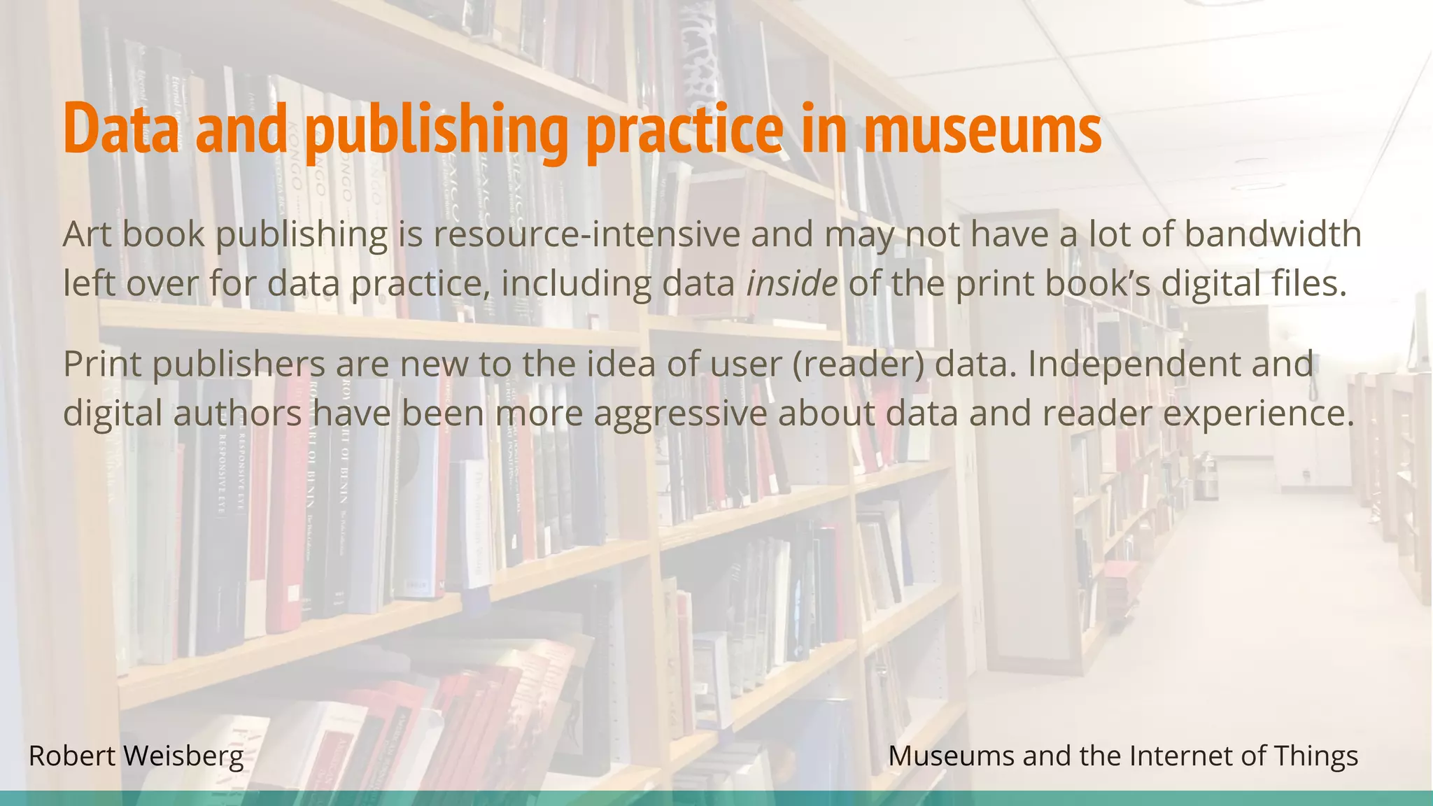 Robert Weisberg Museums and the Internet of Things
Data and publishing practice in museums
Art book publishing is resource-intensive and may not have a lot of bandwidth
left over for data practice, including data inside of the print book’s digital files.
Print publishers are new to the idea of user (reader) data. Independent and
digital authors have been more aggressive about data and reader experience.
 