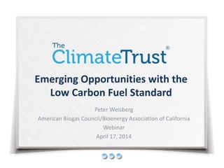 Emerging Opportunities with the 
Low Carbon Fuel Standard 
Peter Weisberg 
American Biogas Council/Bioenergy Association of California 
Webinar 
April 17, 2014 
 