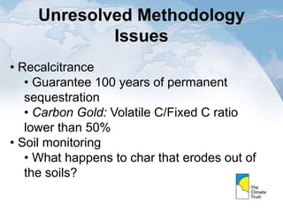 Unresolved Methodology
Issues
• Recalcitrance
• Guarantee 100 years of permanent
sequestration
• Carbon Gold: Volatile C/Fixed C ratio
lower than 50%
• Soil monitoring
• What happens to char that erodes out of
the soils?
 