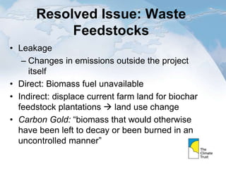 Resolved Issue: Waste
Feedstocks
• Leakage
– Changes in emissions outside the project
itself
• Direct: Biomass fuel unavailable
• Indirect: displace current farm land for biochar
feedstock plantations  land use change
• Carbon Gold: “biomass that would otherwise
have been left to decay or been burned in an
uncontrolled manner”
 