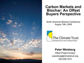 Carbon Markets and
Biochar: An Offset
Buyers Perspective
North American Biochar Conference
August 10th, 2009
Peter Weisberg
Offset Project Analyst
pweisberg@climatetrust.org
503-238-1915
 