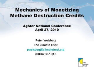 Mechanics of Monetizing
Methane Destruction Credits
AgStar National Conference
April 27, 2010
Peter Weisberg
The Climate Trust
pweisberg@climatetrust.org
(503)238-1915
 