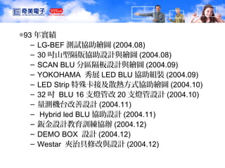TDD1 CMO/IDT 洪振濱
◎93 年實績
– LG-BEF 測試協助繪圖 (2004.08)
– 30 吋山型隔版協助設計與繪圖 (2004.08)
– SCAN BLU 分區隔板設計與繪圖 (2004.09)
– YOKOHAMA 秀展 LED BLU 協助組裝 (2004.09)
– LED Strip 特殊卡接及散熱方式協助繪圖 (2004.10)
– 32 吋 BLU 16 支燈管改 20 支燈管設計 (2004.10)
– 量測機台改善設計 (2004.11)
– Hybrid led BLU 協助設計 (2004.11)
– 鈑金設計教育訓練協辦 (2004.12)
– DEMO BOX 設計 (2004.12)
– Westar 夾治具修改與設計 (2004.12)
 