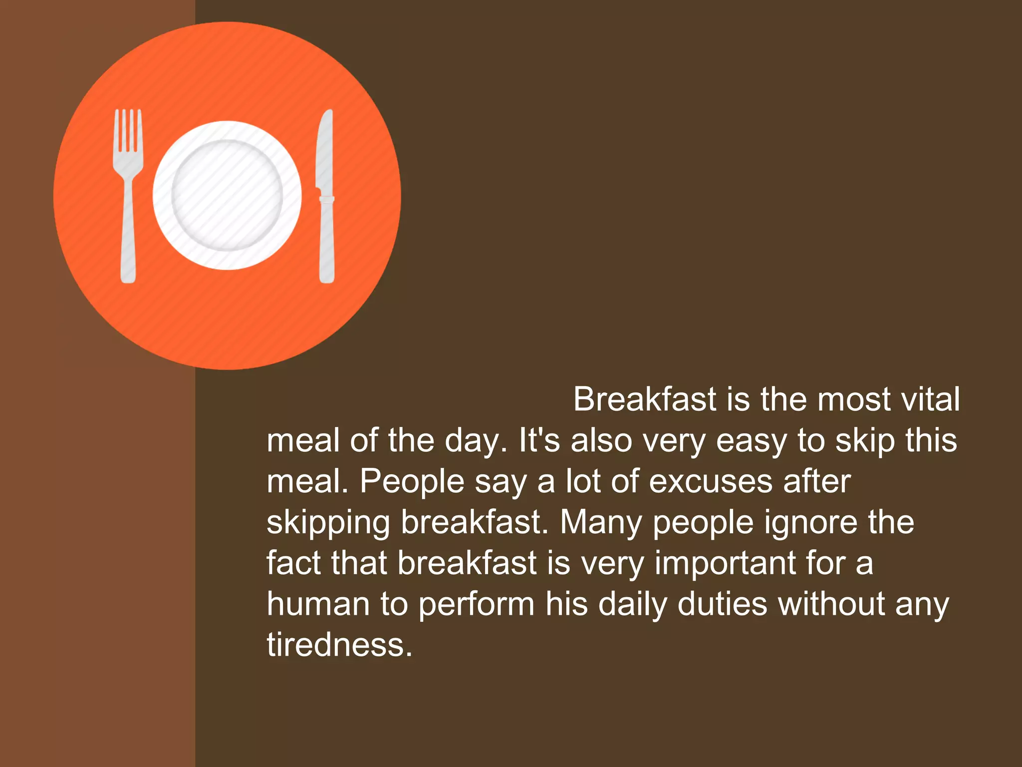Breakfast is the most vital
meal of the day. It's also very easy to skip this
meal. People say a lot of excuses after
skipping breakfast. Many people ignore the
fact that breakfast is very important for a
human to perform his daily duties without any
tiredness.