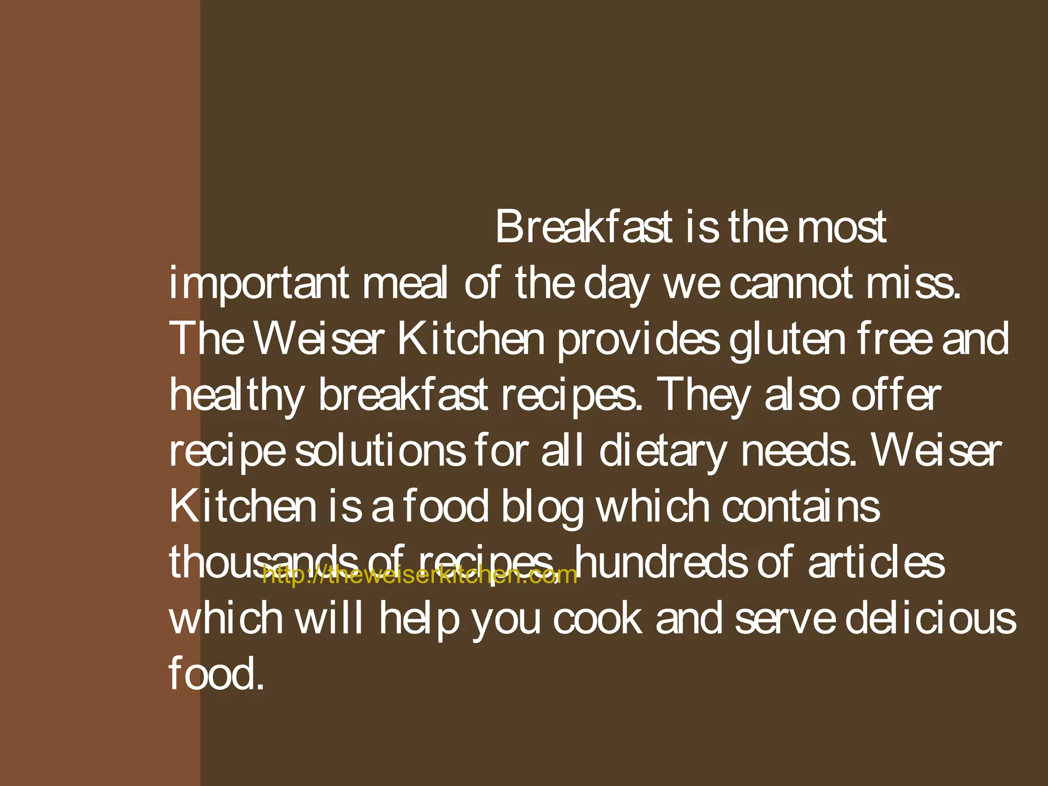 Breakfast is the most
important meal of the day we cannot miss.
The Weiser Kitchen provides gluten free and
healthy breakfast recipes. They also offer
recipe solutions for all dietary needs. Weiser
Kitchen is a food blog which contains
thousands http://theweiserkitchen.of recipes, com
hundreds of articles
which will help you cook and serve delicious
food.