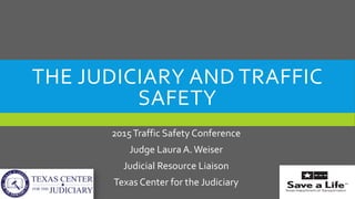 THE JUDICIARY AND TRAFFIC
SAFETY
2015Traffic Safety Conference
Judge Laura A.Weiser
Judicial Resource Liaison
Texas Center for the Judiciary
 
