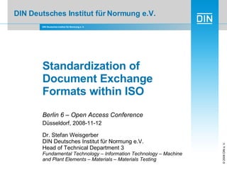 DIN Deutsches Institut für Normung e.V. Standardization of Document Exchange Formats within ISO Berlin 6 – Open Access Conference Düsseldorf, 2008-11-12 Dr. Stefan Weisgerber  DIN Deutsches Institut für Normung e.V.  Head of Technical Department 3 Fundamental Technology – Information Technology – Machine and Plant Elements – Materials – Materials Testing 