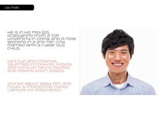 User Profile 
He is in his mid-20s, 
graduating from a top 
university in China, and is now 
working in a 2nd-tier city, 
married with a 1-year old 
child. 
He’s fun and creative… 
talented in cooking, singing, 
and fond of taking photos 
and making short videos. 
Stories about baby, pet, and 
novel & interesting things 
capture his imagination. 
 