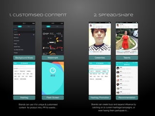 1. Customised Content 
2. spread/share 
Background Music Watermark 
Celebrities Talents 
Hashtag Flash Screen Hashtag Promotion Recommendation 
Brands can use it for unique & customised 
content for product intro, PR for events… 
Brands can create buzz and expand influence by 
catching on to current hashtags/campaigns, or 
even having them participate in… 
 