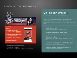 Voice of Weishi 
(The only recruitment channel for Voice of China) 
- Tencent Video original programme; 
- Time: 26 Mar ~ 10 July; 
- Content: less than 5 minutes video + campaign label; 
Voice of China partnered with Weishi to 
promote it’s show and interact with it’s 
audience. Together, Voice of China and Weishi 
did: 
Weishi Ranking List 
Weekly/Overall Ranking List With Best Voice 
Auditions Watermark & Default Label 
Identity Authentication & All Related Content Present 
National Fans Group 
Repost/Like/Vote…Make Your Idols Participants of Voice of 
China 
Announced Breaking News on Weibo Hot Topics 
Promoted on Weibo to expand influence 
Create Hot Topics on Tencent network column “Us” 
Comment From Professional Angles 
3. Event Co-operation 
 